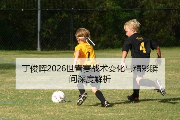 丁俊晖2026世青赛战术变化与精彩瞬间深度解析