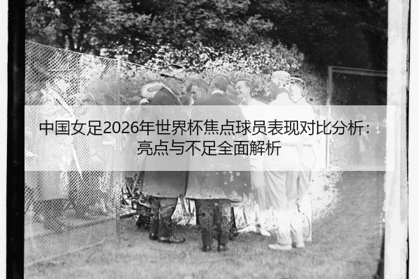 中国女足2026年世界杯焦点球员表现对比分析：亮点与不足全面解析