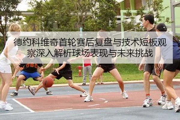 德约科维奇首轮赛后复盘与技术短板观察深入解析球场表现与未来挑战